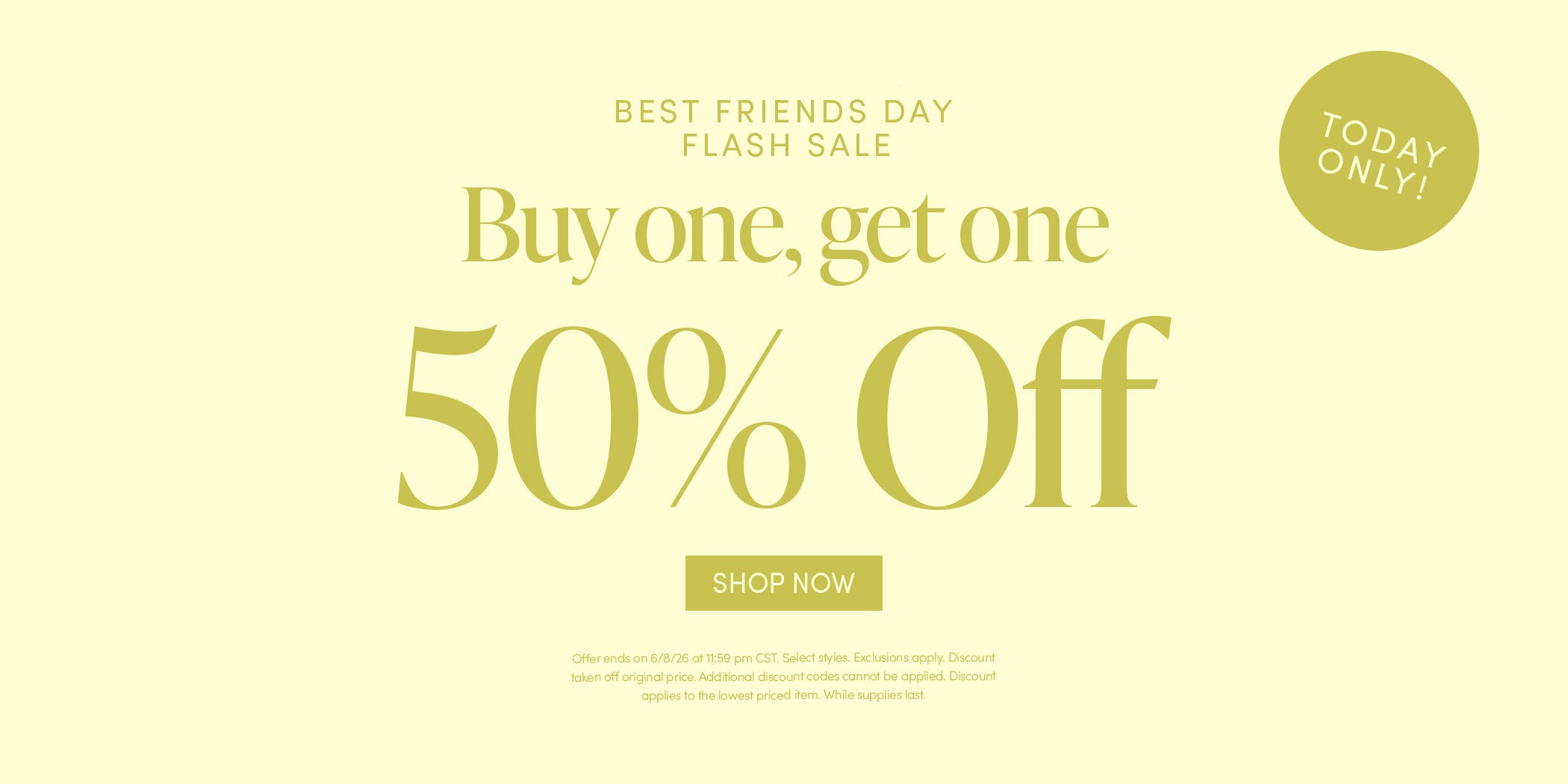 TODAY ONLY! BEST FRIENDS DAY FLASH SALE - Buy one, get one 50% Off - SHOP NOW - Offer ends on 6/8/26 at 11:59 pm CST. Select styles. Exclusions apply. Discount taken off original price. Additional discount codes cannot be applied. While supplies last.