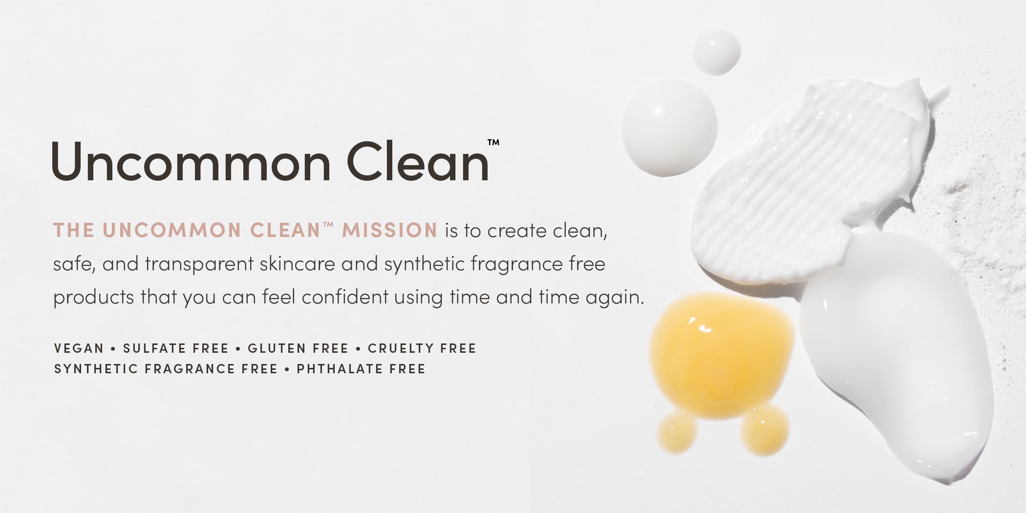 Uncommon Clean™ - THE UNCOMMON CLEAN™ MISSION is to create clean, safe, and transparent skincare and synthetic fragrance free products that you can feel confident using time and time again. VEGAN • SULFATE FREE • GLUTEN FREE • SYNTHETIC FRAGRANCE FREE • PHTHALATE FREE