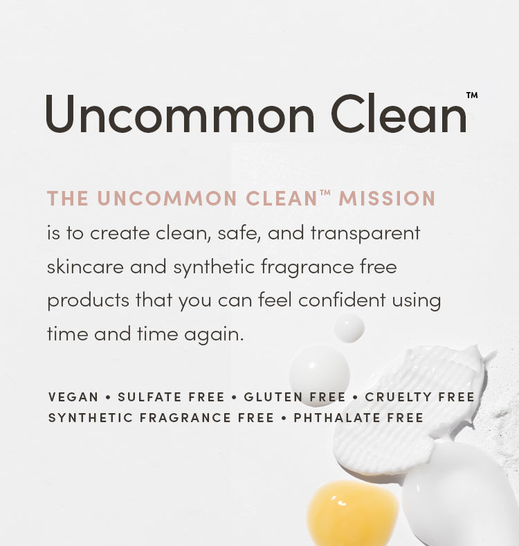 Uncommon Clean™ - THE UNCOMMON CLEAN™ MISSION is to create clean, safe, and transparent skincare and synthetic fragrance free products that you can feel confident using time and time again. VEGAN • SULFATE FREE • GLUTEN FREE • SYNTHETIC FRAGRANCE FREE • PHTHALATE FREE