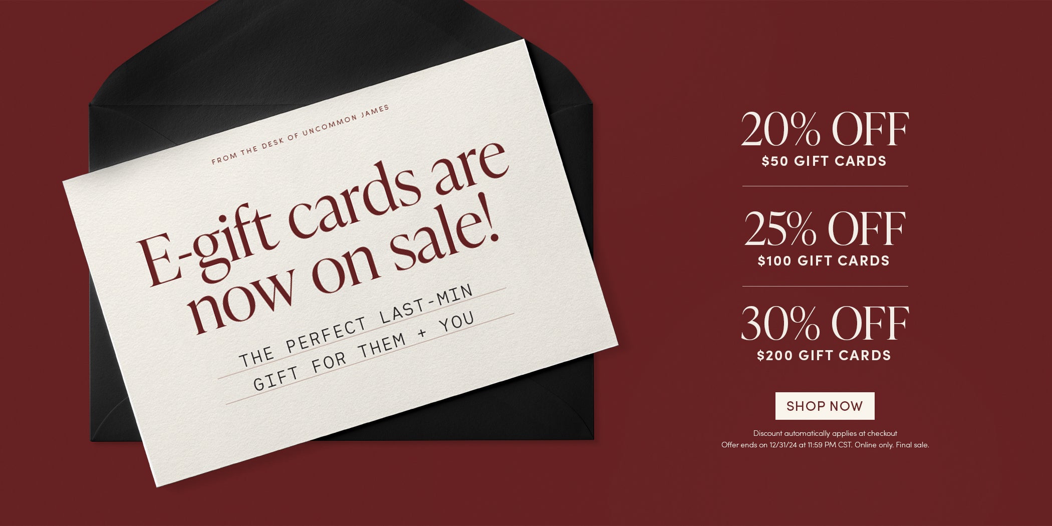 From the desk of Uncommon James: e-Gift cards are now on sale! The Perfect last minute gift for them and you | 20% OFF $50 Gift Cards, 25% OFF $100 Gift Cards, 30% OFF $200 Gift Cards | Shop Now | Discount automatically applies at checkout | Offer ends on 12/31/24 at 11:59PM CST. Online only. Final sale.