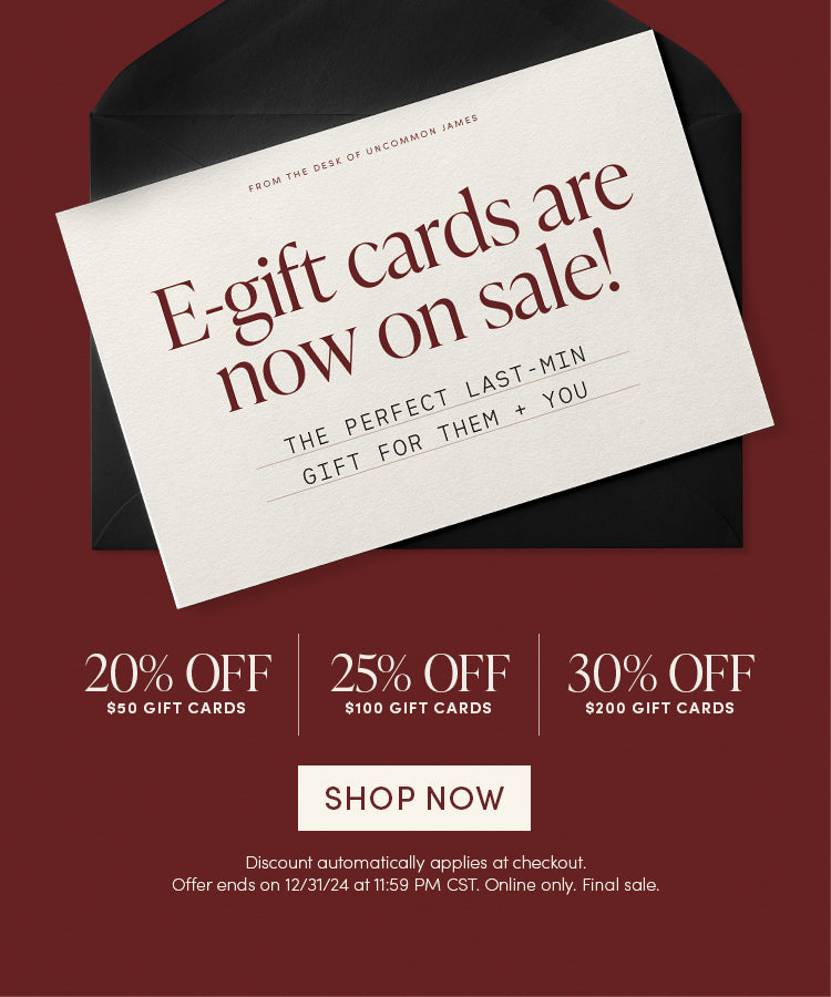 From the desk of Uncommon James: e-Gift cards are now on sale! The Perfect last minute gift for them and you | 20% OFF $50 Gift Cards, 25% OFF $100 Gift Cards, 30% OFF $200 Gift Cards | Shop Now | Discount automatically applies at checkout | Offer ends on 12/31/24 at 11:59PM CST. Online only. Final sale.