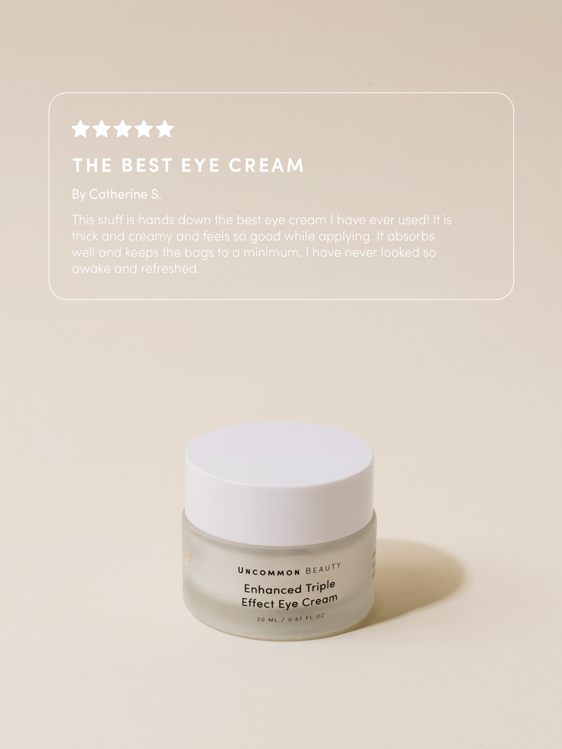 Enhanced Triple Effect Eye Cream | 20 ml // 0.67 fl oz | Product Image | Uncommon Beauty | The Best Eye Cream By Catherine S. This stuff is hands down the best eye cream I have ever used! It is thick and creamy and feels so good while applying. It absorbs well and keeps the bags to a minimum. I have never looked so awake and refreshed. 