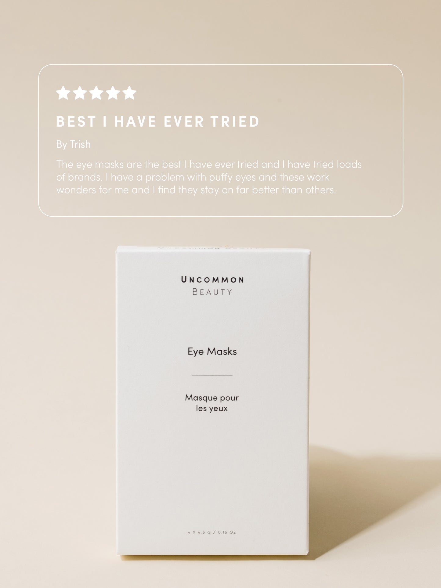 Eye Masks | 4 Sets / 0.15 fl oz | Review Image | Uncommon Beauty | Best I Have Ever Tried By Trish The eye masks are the best I have ever tried and I have tried loads of brands. I have a problem with puffy eyes and these work wonders for me and I find they stay on far better than others.