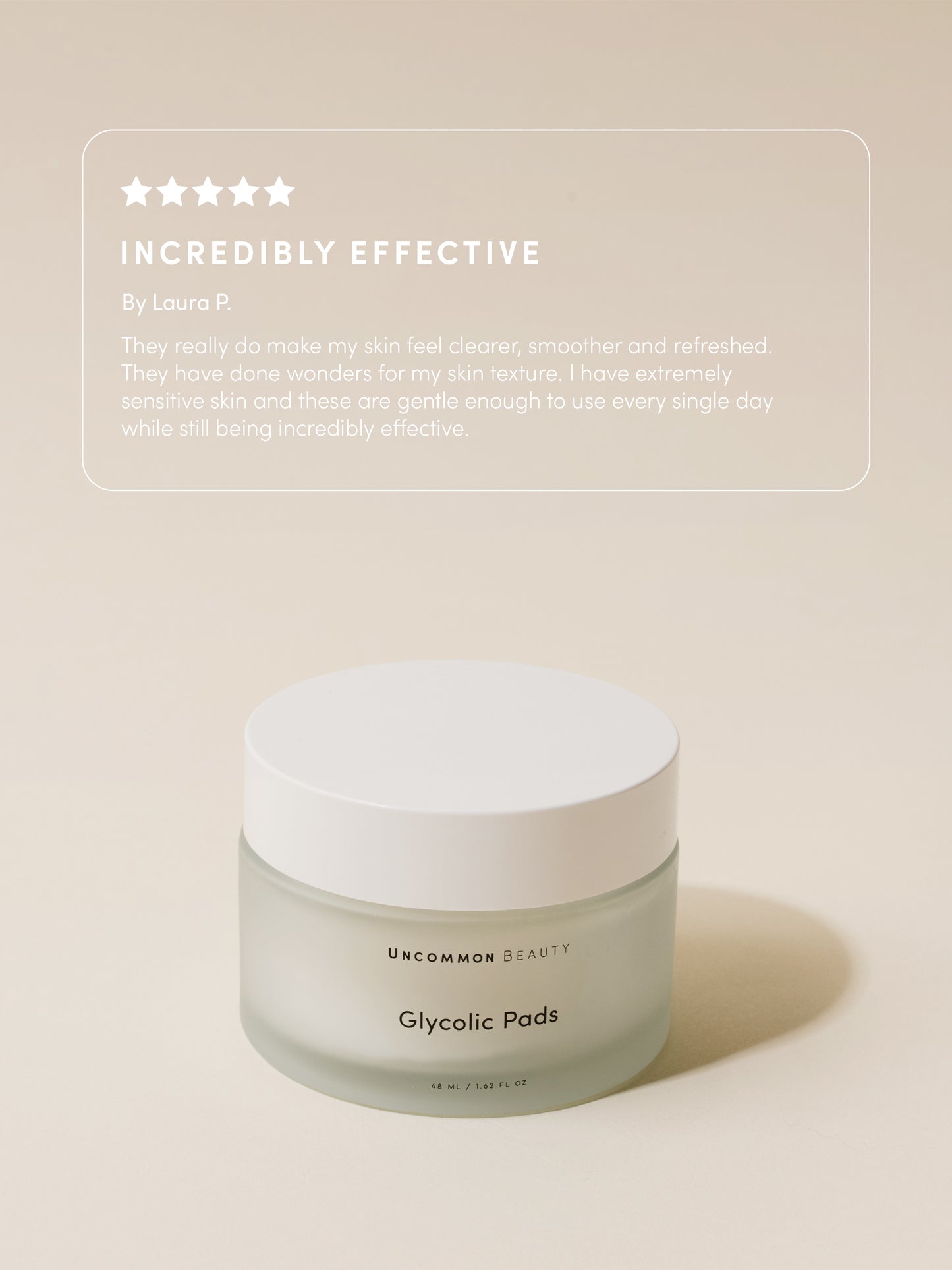 Glycolic Pads | 48 ml // 1.62 fl oz | Review Image | Uncommon Beauty | Incredibly Effective By Laura P. They really do make my skin feel clearer, smoother and refreshed. They have done wonders for my skin texture. I have extremely sensitive skin and these are gentle enough to use every single day while still being incredibly effective.