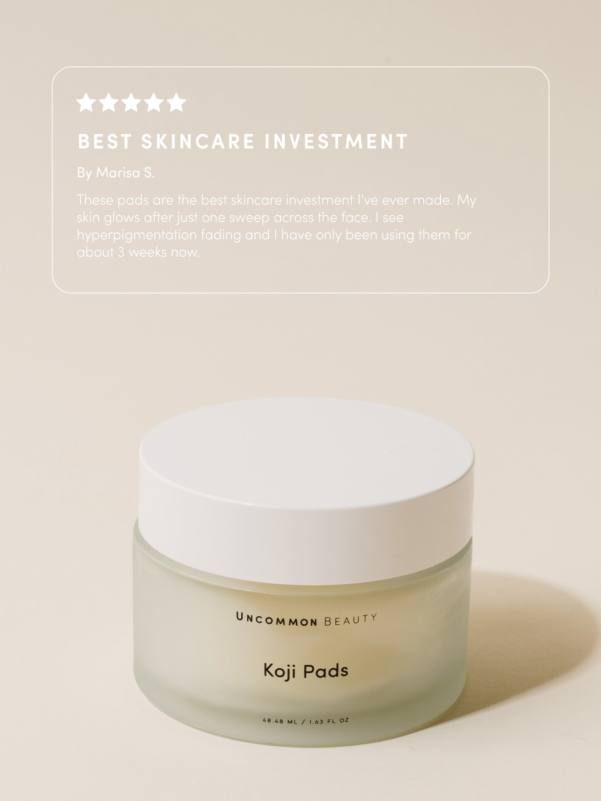 Koji Pads | 48 ml // 1.62 fl oz | Review Image | Uncommon Beauty | Best Skincare Investment By Marisa S. These pads are the best skincare investment I've ever made. My skin glows after just one sweep across the face. I see hyperpigmentation fading and I have only been using them for about 3 weeks now.