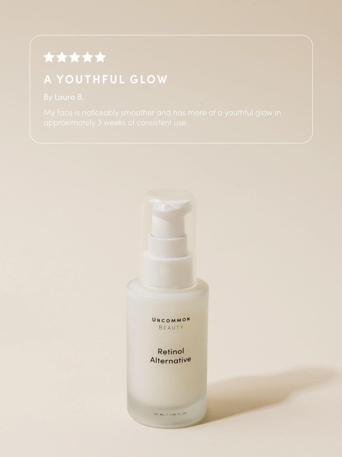 Retinol Alternative | Travel / .50 fl oz Full Size / 1.35 fl oz | Review Image | Uncommon Beauty | A Youthful Glow By Laura B. My face is noticeably smoother and has more of a youthful glow in approximately 3 weeks of consistent use. 