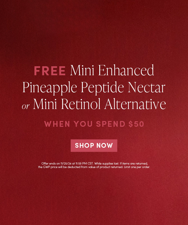 FREE Mini Enhanced Pineapple Peptide Nectar or Mini Retinol Alternative when you spend $50 | SHOP NOW | Offer ends on 11/24/24 @ 11:59pm CST. While supplies last. If items are returned, the GWP price will be deducted from the value of the product returned. Limit one per order.