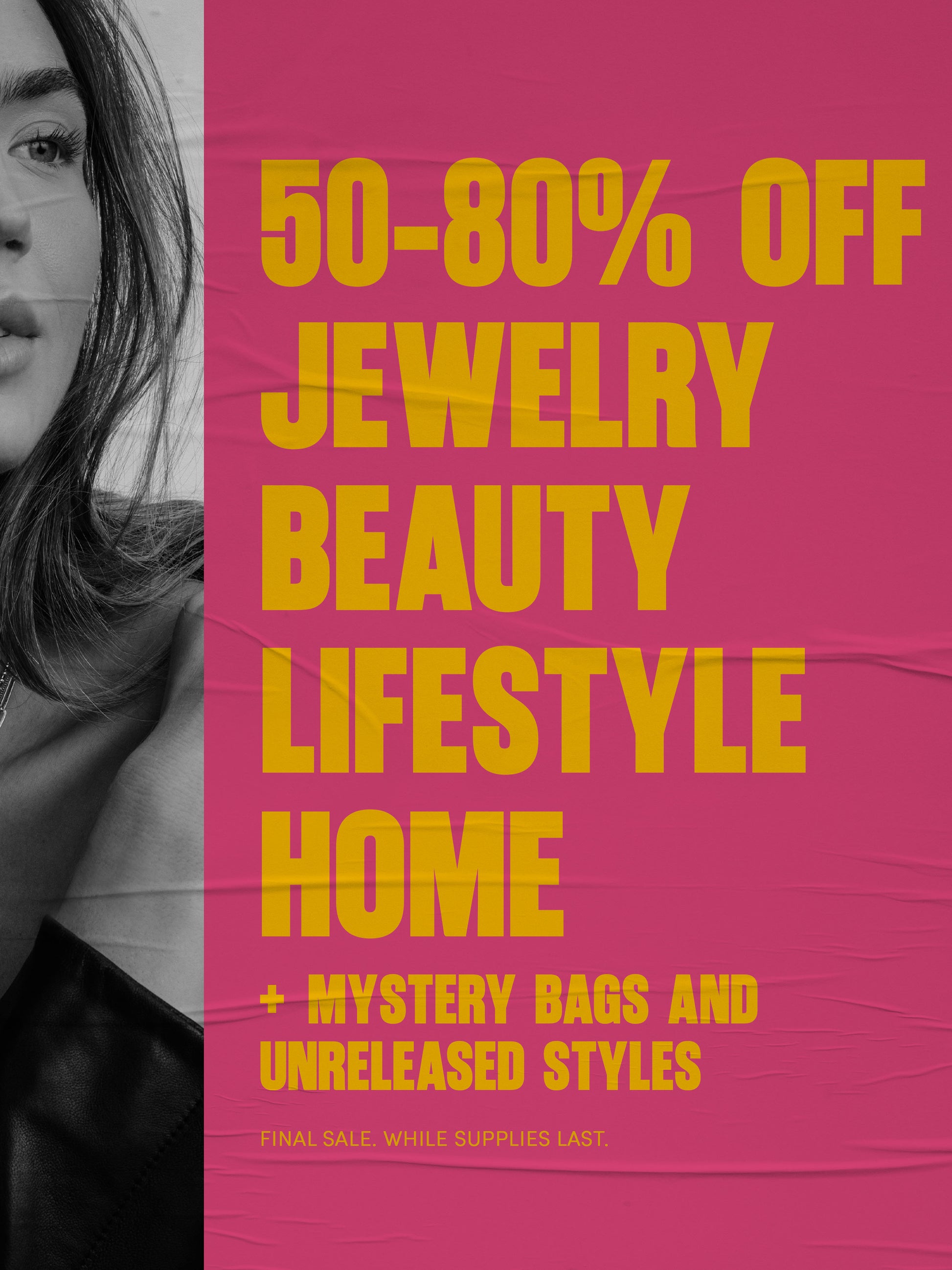 50-80% OFF -
JEWELRY -
BEAUTY -
LIFESTYLE -
HOME -
+ MYSTERY BAGS AND UNRELEASED STYLES -
FINAL SALE. WHILE SUPPLIES LAST.