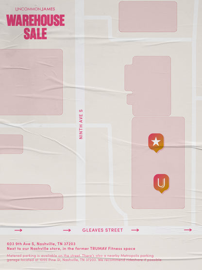 ["Uncommon James Warehouse Sale - 603 9th Ave S, Nashville, TN 37203\nNext to our Nashville store, in the former TRUMAV Fitness space /\nMetered parking is available on the street. There's also a nearby Metropolis parking garage located at 1055 Pine St, Nashville, TN 37203. We recommend rideshare if possible."]