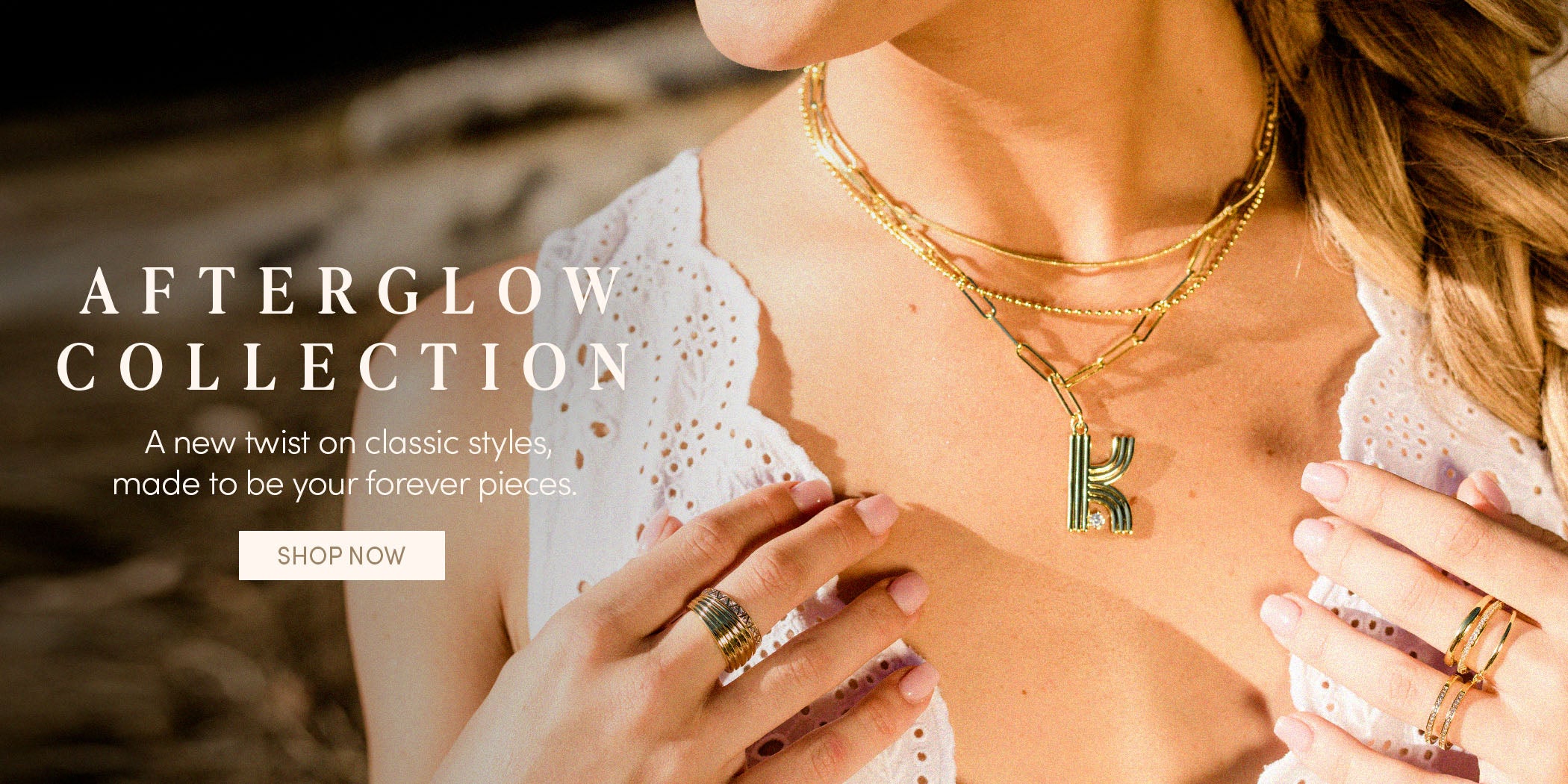 AFTERGLOW COLLECTION - A new twist on classic styles, made to be your forever pieces. SHOP NOW