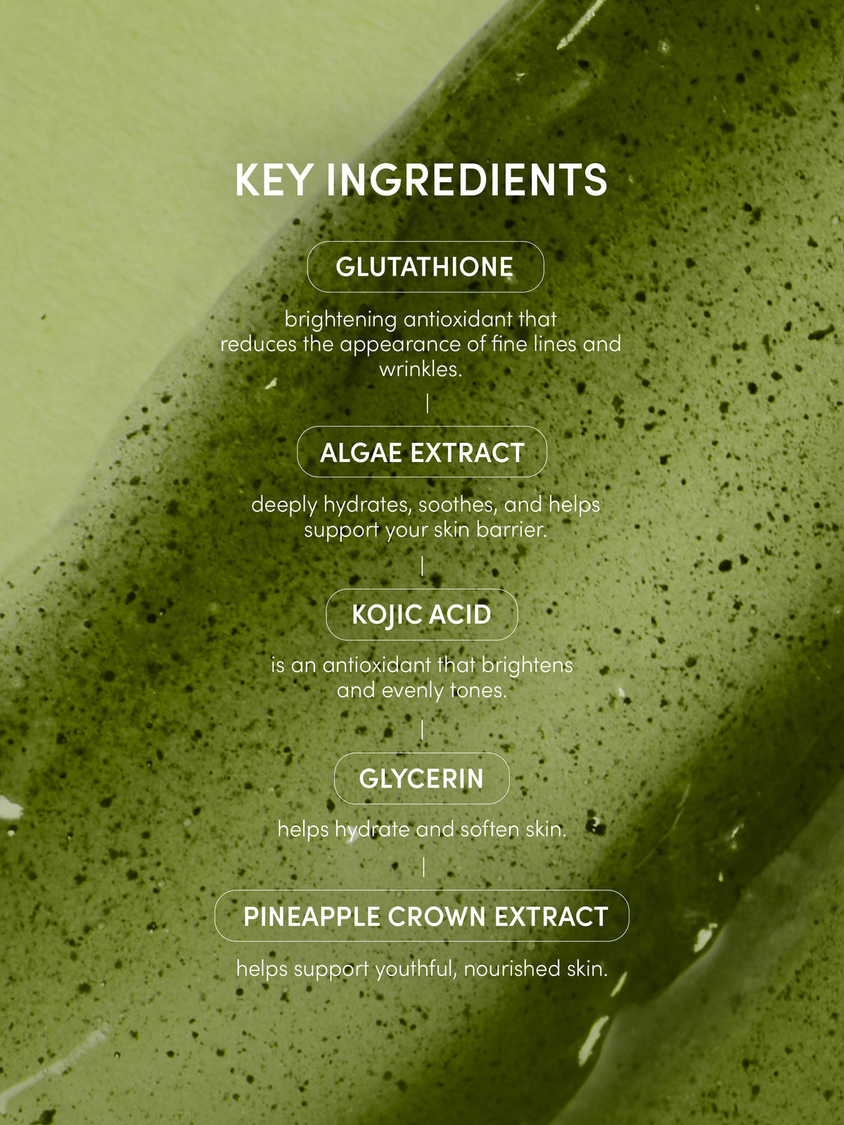 Go Nude Glutathione Body Serum | 150 ML / 5.07 FL OZ | Info Image | Uncommon Beauty | KEY INGREDIENTS
GLUTATHIONE
brightening antioxidant that
reduces the appearance of fine lines and wrinkles.
ALGAE EXTRACT
deeply hydrates, soothes, and helps support your skin barrier.
KOJIC ACID
is an antioxidant that brightens and evenly tones
GLYCERIN
helps hydrate and soften skin
PINEAPPLE CROWN EXTRACT
helps support youthful, nourished skin.