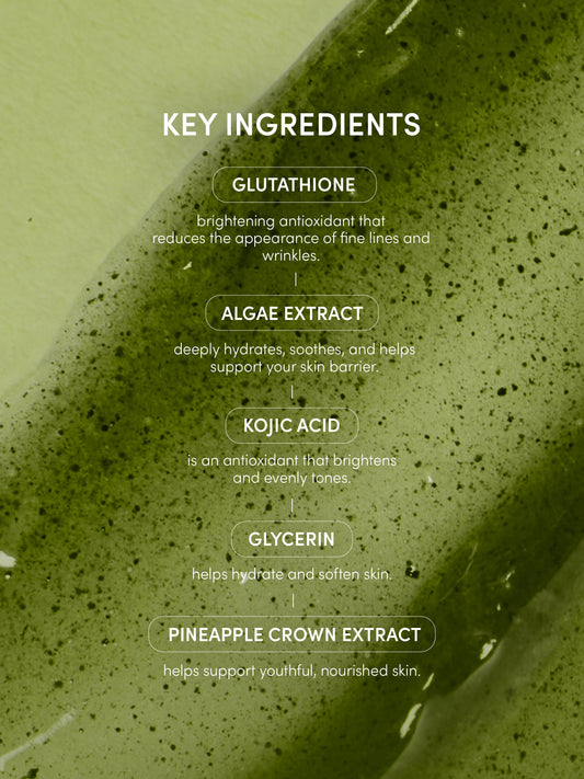 Go Nude Glutathione Body Serum | 150 ML / 5.07 FL OZ | Info Image | Uncommon Beauty | KEY INGREDIENTS
GLUTATHIONE
brightening antioxidant that
reduces the appearance of fine lines and wrinkles.
ALGAE EXTRACT
deeply hydrates, soothes, and helps support your skin barrier.
KOJIC ACID
is an antioxidant that brightens and evenly tones
GLYCERIN
helps hydrate and soften skin
PINEAPPLE CROWN EXTRACT
helps support youthful, nourished skin.