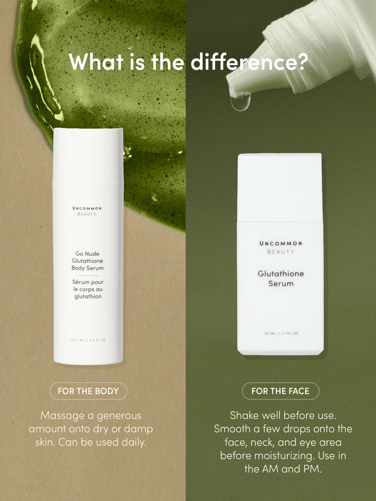 Go Nude Glutathione Body Serum | 150 ML / 5.07 FL OZ | Info Image | Uncommon Beauty | What is the difference?
FOR THE BODY
Massage a generous amount onto dry or damp skin. Can be used daily.
Shake well before use.
Smooth a few drops onto t
FOR THE FACE
he face, neck, and eye area before moisturizing. Use in the AM and PM.
